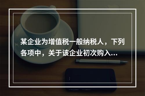 某企业为增值税一般纳税人，下列各项中，关于该企业初次购入增值