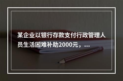 某企业以银行存款支付行政管理人员生活困难补助2000元，下列