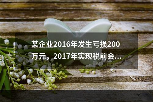 某企业2016年发生亏损200万元，2017年实现税前会计利