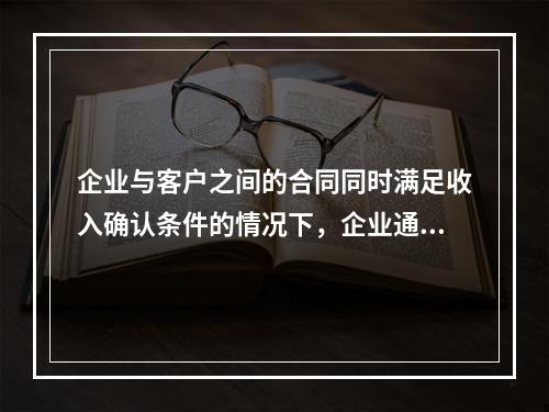 企业与客户之间的合同同时满足收入确认条件的情况下，企业通常应