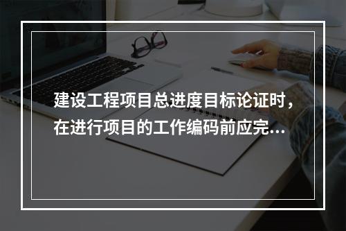 建设工程项目总进度目标论证时，在进行项目的工作编码前应完成的