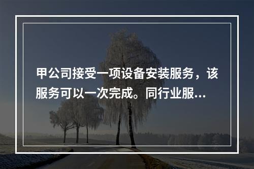 甲公司接受一项设备安装服务，该服务可以一次完成。同行业服务收