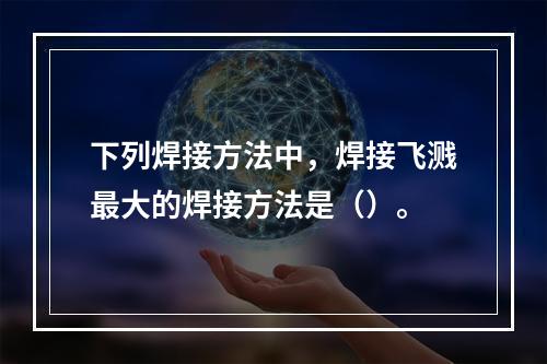 下列焊接方法中，焊接飞溅最大的焊接方法是（）。