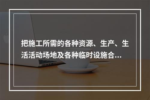 把施工所需的各种资源、生产、生活活动场地及各种临时设施合理地