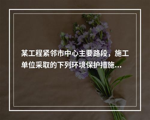 某工程紧邻市中心主要路段，施工单位采取的下列环境保护措施，正