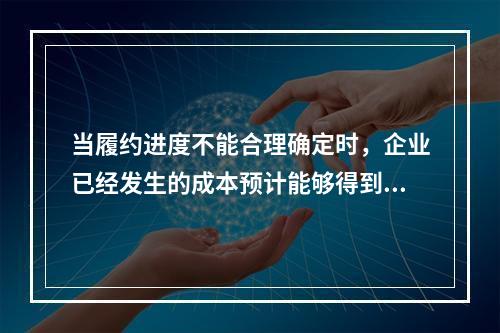 当履约进度不能合理确定时，企业已经发生的成本预计能够得到补偿