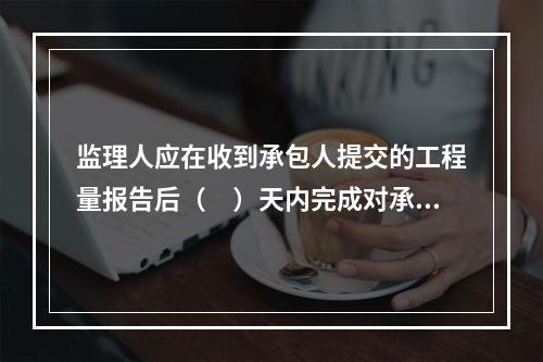 监理人应在收到承包人提交的工程量报告后（　）天内完成对承包人