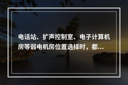 电话站、扩声控制室、电子计算机房等弱电机房位置选择时，都要