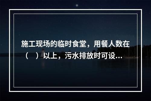 施工现场的临时食堂，用餐人数在（　）以上，污水排放时可设置简