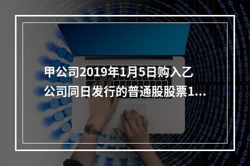 甲公司2019年1月5日购入乙公司同日发行的普通股股票100