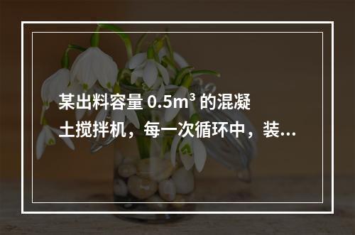 某出料容量 0.5m³ 的混凝土搅拌机，每一次循环中，装料、