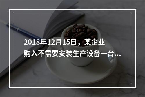 2018年12月15日，某企业购入不需要安装生产设备一台，原