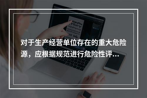 对于生产经营单位存在的重大危险源，应根据规范进行危险性评估，