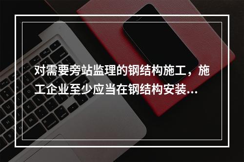 对需要旁站监理的钢结构施工，施工企业至少应当在钢结构安装前（