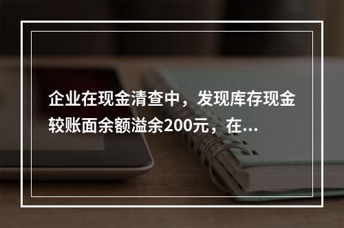 企业在现金清查中，发现库存现金较账面余额溢余200元，在未经