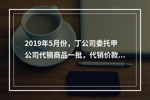 2019年5月份，丁公司委托甲公司代销商品一批，代销价款为3