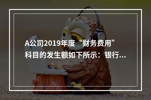 A公司2019年度“财务费用”科目的发生额如下所示：银行长期