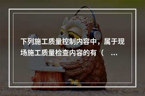 下列施工质量控制内容中，属于现场施工质量检查内容的有（　）。