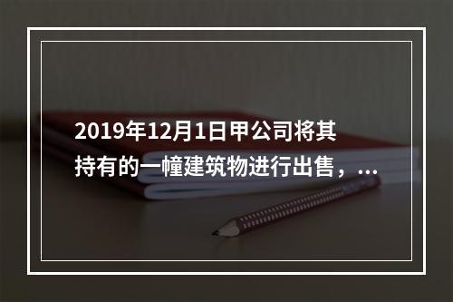 2019年12月1日甲公司将其持有的一幢建筑物进行出售，该建