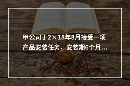 甲公司于2×18年8月接受一项产品安装任务，安装期6个月，合