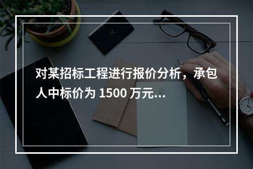 对某招标工程进行报价分析，承包人中标价为 1500 万元，招