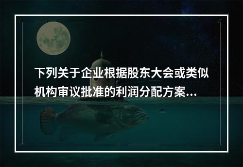 下列关于企业根据股东大会或类似机构审议批准的利润分配方案，确