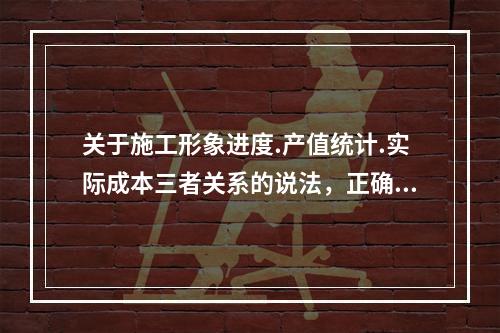 关于施工形象进度.产值统计.实际成本三者关系的说法，正确的是