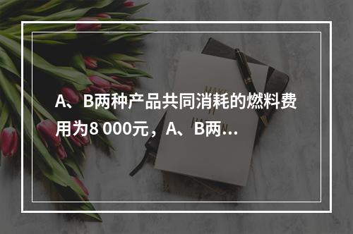 A、B两种产品共同消耗的燃料费用为8 000元，A、B两种产