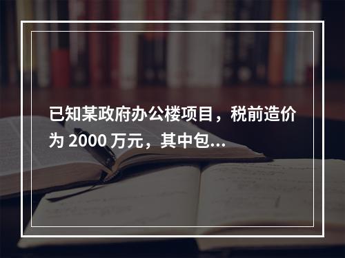 已知某政府办公楼项目，税前造价为 2000 万元，其中包含增