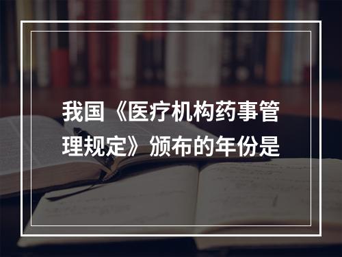 我国《医疗机构药事管理规定》颁布的年份是