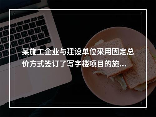 某施工企业与建设单位采用固定总价方式签订了写字楼项目的施工总