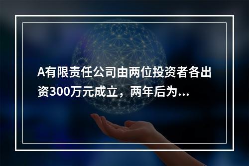 A有限责任公司由两位投资者各出资300万元成立，两年后为了扩