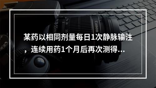 某药以相同剂量每日1次静脉输注，连续用药1个月后再次测得的药