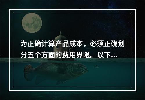 为正确计算产品成本，必须正确划分五个方面的费用界限。以下各项