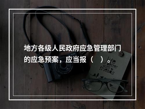 地方各级人民政府应急管理部门的应急预案，应当报（　）。