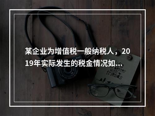 某企业为增值税一般纳税人，2019年实际发生的税金情况如下：