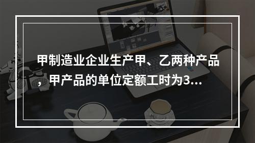 甲制造业企业生产甲、乙两种产品，甲产品的单位定额工时为30小