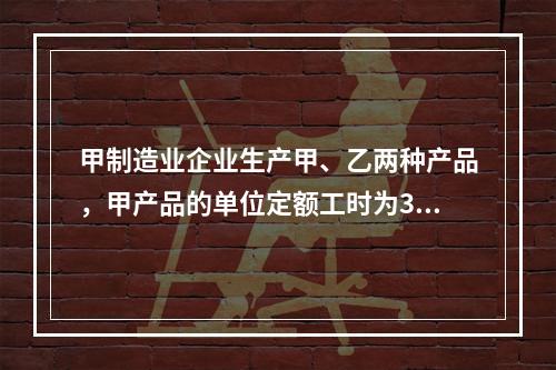 甲制造业企业生产甲、乙两种产品，甲产品的单位定额工时为30小