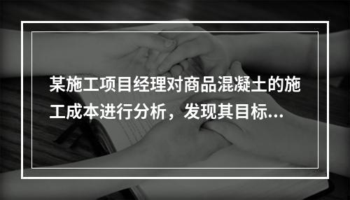 某施工项目经理对商品混凝土的施工成本进行分析，发现其目标成本