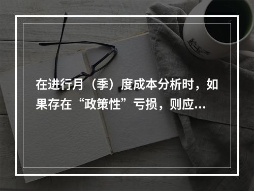 在进行月（季）度成本分析时，如果存在“政策性”亏损，则应（　