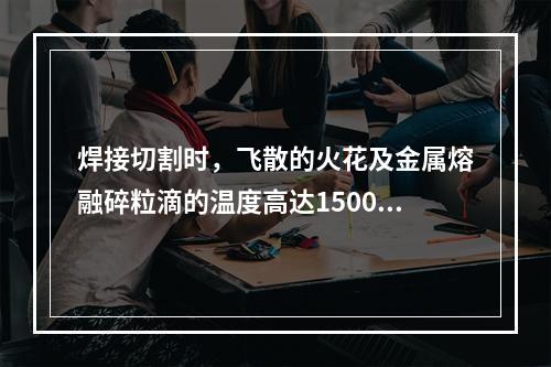 焊接切割时，飞散的火花及金属熔融碎粒滴的温度高达1500℃~