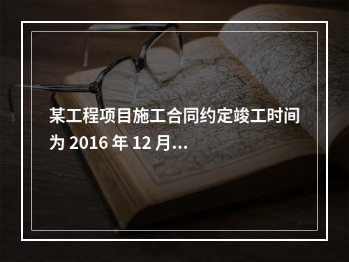 某工程项目施工合同约定竣工时间为 2016 年 12 月 3