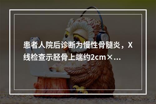 患者人院后诊断为慢性骨髓炎，X线检查示胫骨上端约2cm×2c