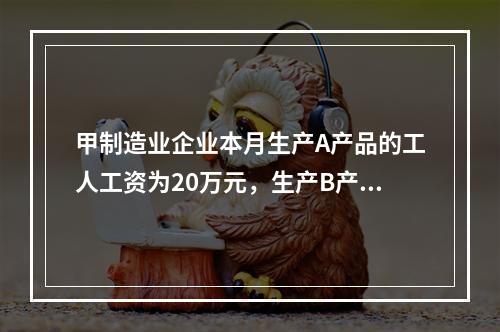 甲制造业企业本月生产A产品的工人工资为20万元，生产B产品的