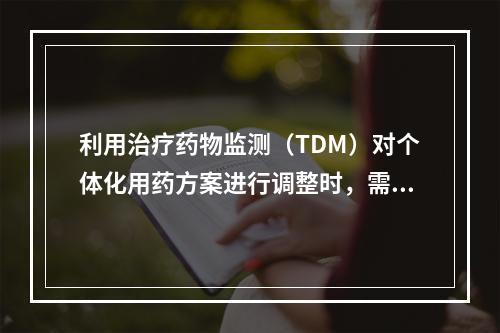 利用治疗药物监测（TDM）对个体化用药方案进行调整时，需考虑