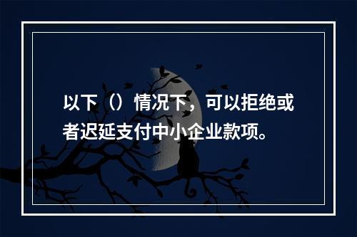 以下（）情况下，可以拒绝或者迟延支付中小企业款项。