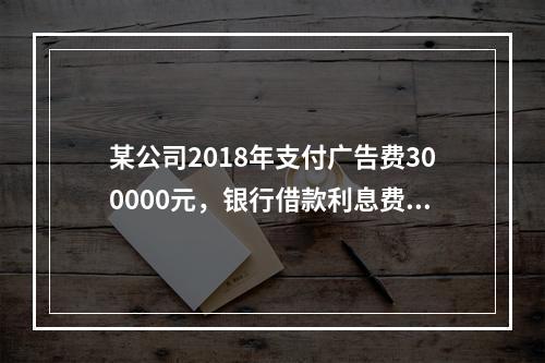 某公司2018年支付广告费300000元，银行借款利息费用2