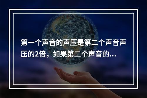 第一个声音的声压是第二个声音声压的2倍，如果第二个声音的声