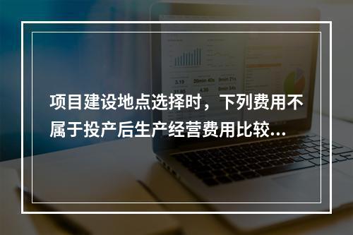 项目建设地点选择时，下列费用不属于投产后生产经营费用比较的是