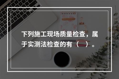 下列施工现场质量检查，属于实测法检查的有（　）。